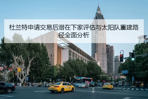 杜兰特申请交易后潜在下家评估与太阳队重建路径全面分析