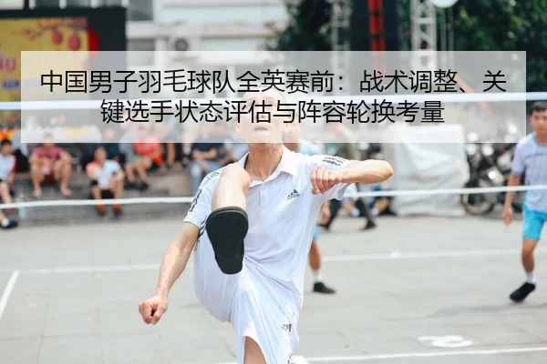 中国男子羽毛球队全英赛前：战术调整、关键选手状态评估与阵容轮换考量